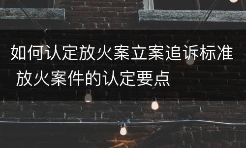 如何认定放火案立案追诉标准 放火案件的认定要点