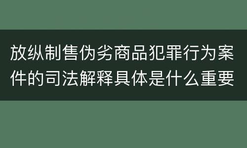 放纵制售伪劣商品犯罪行为案件的司法解释具体是什么重要内容