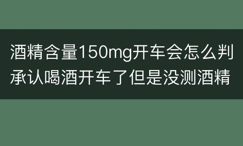 酒精含量150mg开车会怎么判（承认喝酒开车了但是没测酒精含量怎么定罪）