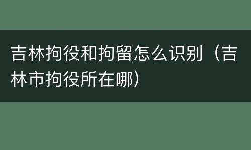 吉林拘役和拘留怎么识别（吉林市拘役所在哪）