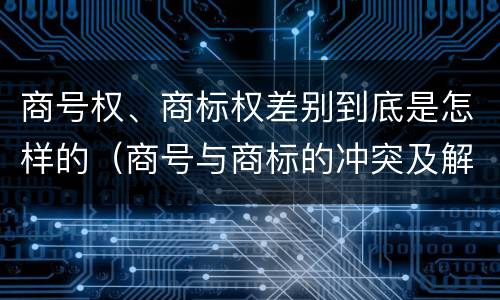 商号权、商标权差别到底是怎样的（商号与商标的冲突及解决措施）
