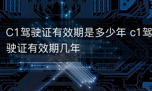 C1驾驶证有效期是多少年 c1驾驶证有效期几年