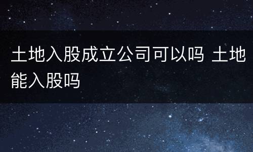 土地入股成立公司可以吗 土地能入股吗