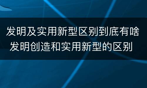 发明及实用新型区别到底有啥 发明创造和实用新型的区别