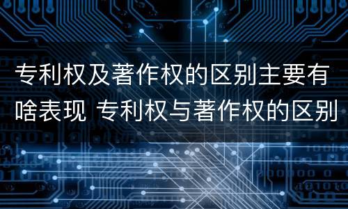 专利权及著作权的区别主要有啥表现 专利权与著作权的区别与联系
