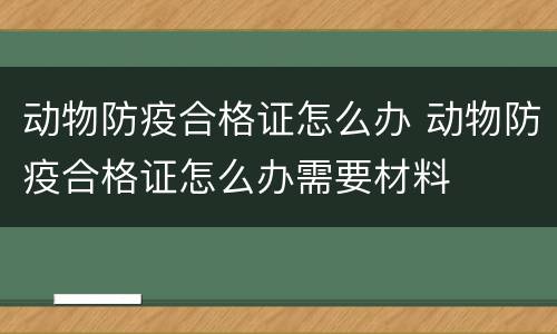 动物防疫合格证怎么办 动物防疫合格证怎么办需要材料