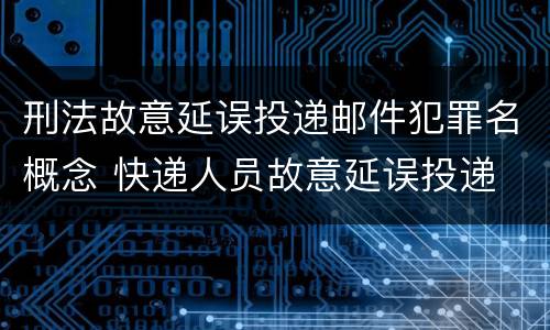 刑法故意延误投递邮件犯罪名概念 快递人员故意延误投递