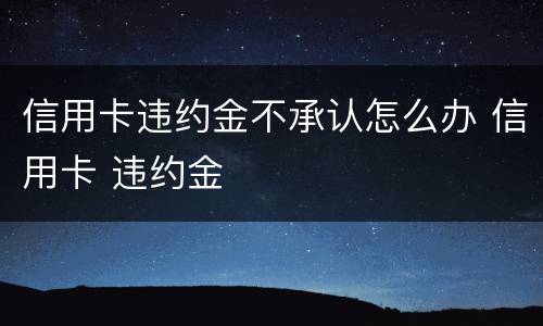 信用卡违约金不承认怎么办 信用卡 违约金