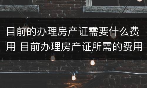 目前的办理房产证需要什么费用 目前办理房产证所需的费用