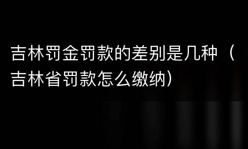 吉林罚金罚款的差别是几种（吉林省罚款怎么缴纳）
