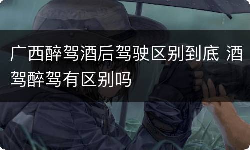 广西醉驾酒后驾驶区别到底 酒驾醉驾有区别吗