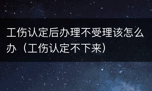 工伤认定后办理不受理该怎么办（工伤认定不下来）
