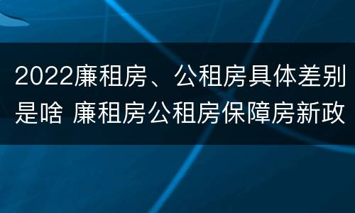 2022廉租房、公租房具体差别是啥 廉租房公租房保障房新政策