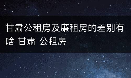 甘肃公租房及廉租房的差别有啥 甘肃 公租房