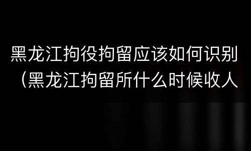 黑龙江拘役拘留应该如何识别（黑龙江拘留所什么时候收人）