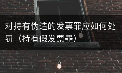 对持有伪造的发票罪应如何处罚（持有假发票罪）
