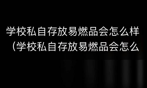 学校私自存放易燃品会怎么样（学校私自存放易燃品会怎么样处罚）
