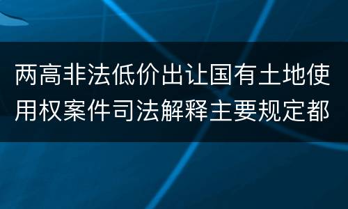 两高非法低价出让国有土地使用权案件司法解释主要规定都有哪些