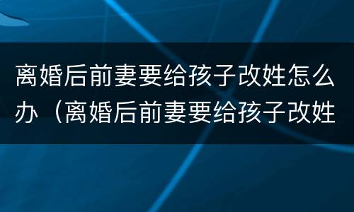 离婚后前妻要给孩子改姓怎么办（离婚后前妻要给孩子改姓怎么办呀）