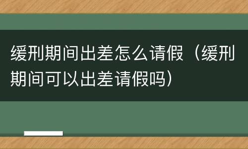 缓刑期间出差怎么请假（缓刑期间可以出差请假吗）