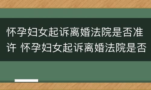 怀孕妇女起诉离婚法院是否准许 怀孕妇女起诉离婚法院是否准许起诉