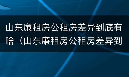 山东廉租房公租房差异到底有啥（山东廉租房公租房差异到底有啥区别）