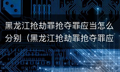 黑龙江抢劫罪抢夺罪应当怎么分别（黑龙江抢劫罪抢夺罪应当怎么分别认定）