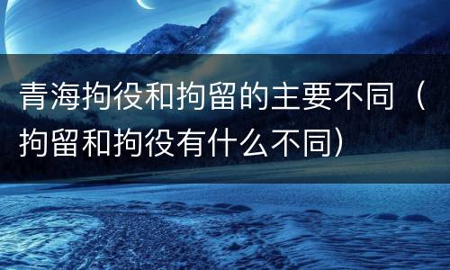 青海拘役和拘留的主要不同（拘留和拘役有什么不同）