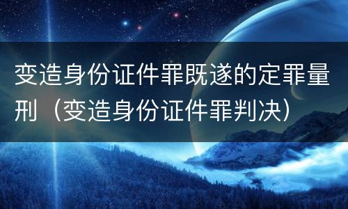 变造身份证件罪既遂的定罪量刑（变造身份证件罪判决）