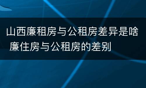 山西廉租房与公租房差异是啥 廉住房与公租房的差别