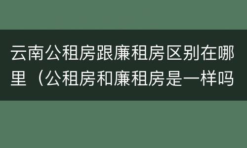 云南公租房跟廉租房区别在哪里（公租房和廉租房是一样吗）