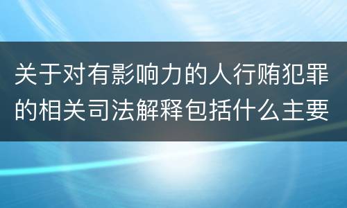 关于对有影响力的人行贿犯罪的相关司法解释包括什么主要内容