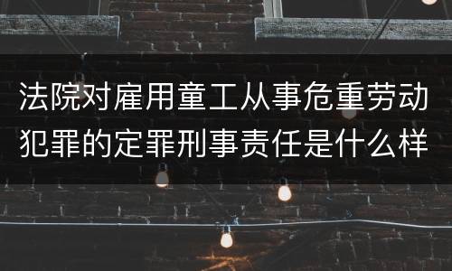 法院对雇用童工从事危重劳动犯罪的定罪刑事责任是什么样的