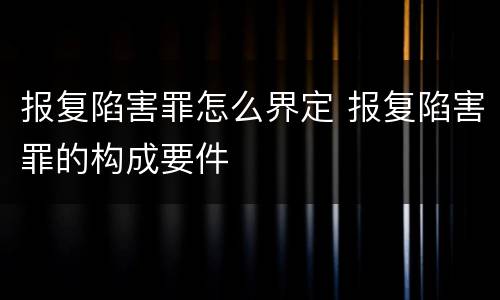 报复陷害罪怎么界定 报复陷害罪的构成要件