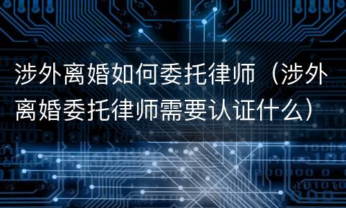 涉外离婚如何委托律师（涉外离婚委托律师需要认证什么）