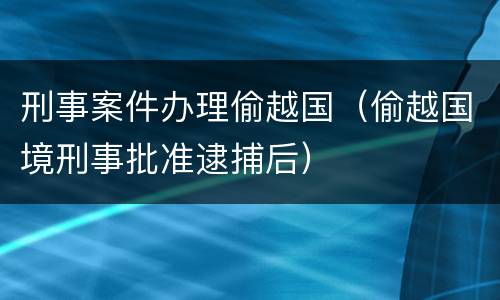 刑事案件办理偷越国（偷越国境刑事批准逮捕后）