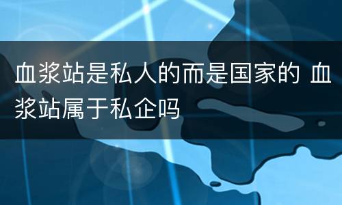 血浆站是私人的而是国家的 血浆站属于私企吗