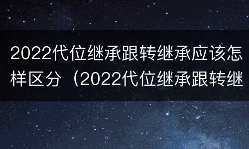 2022代位继承跟转继承应该怎样区分（2022代位继承跟转继承应该怎样区分呢）