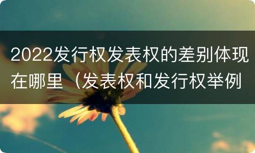 2022发行权发表权的差别体现在哪里（发表权和发行权举例）