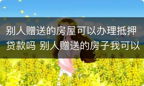 别人赠送的房屋可以办理抵押贷款吗 别人赠送的房子我可以自行处理吗