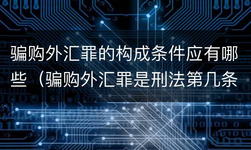 骗购外汇罪的构成条件应有哪些（骗购外汇罪是刑法第几条）