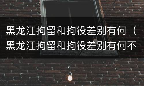 黑龙江拘留和拘役差别有何（黑龙江拘留和拘役差别有何不同）