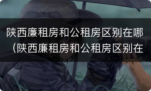 陕西廉租房和公租房区别在哪（陕西廉租房和公租房区别在哪个位置）