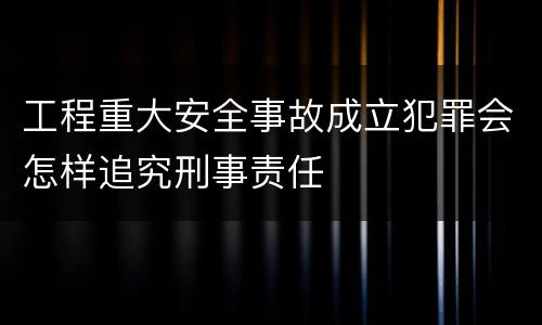 工程重大安全事故成立犯罪会怎样追究刑事责任