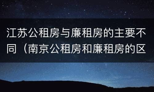 江苏公租房与廉租房的主要不同（南京公租房和廉租房的区别）