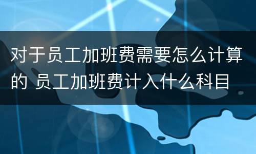 对于员工加班费需要怎么计算的 员工加班费计入什么科目