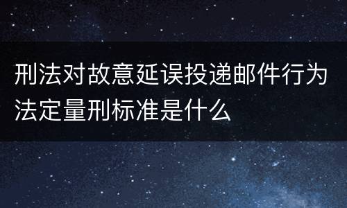 刑法对故意延误投递邮件行为法定量刑标准是什么