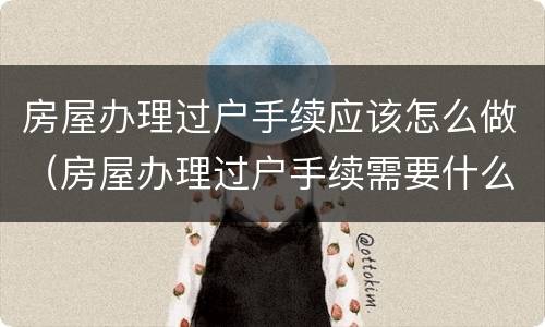 房屋办理过户手续应该怎么做（房屋办理过户手续需要什么手续）
