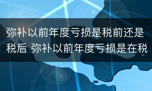 弥补以前年度亏损是税前还是税后 弥补以前年度亏损是在税前还是税后