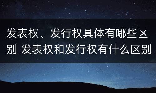 发表权、发行权具体有哪些区别 发表权和发行权有什么区别